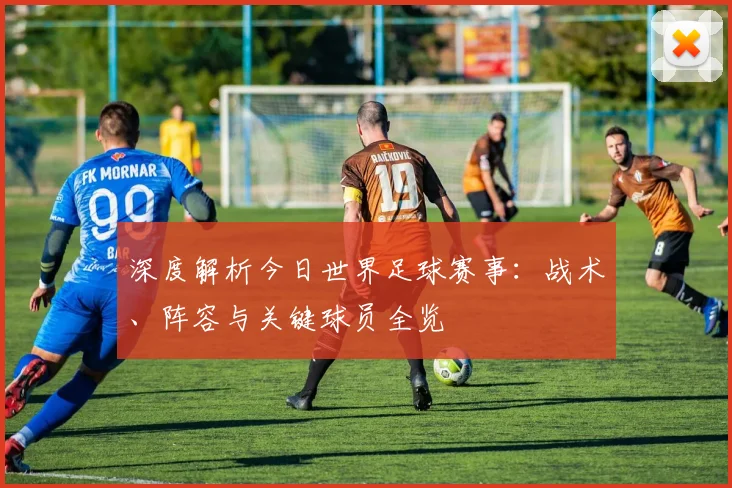 深度解析今日世界足球赛事：战术、阵容与关键球员全览