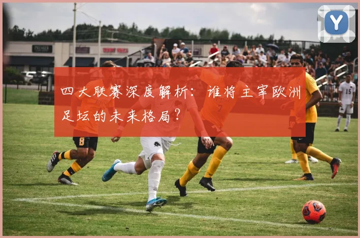四大联赛深度解析:谁将主宰欧洲足坛的未来格局?
