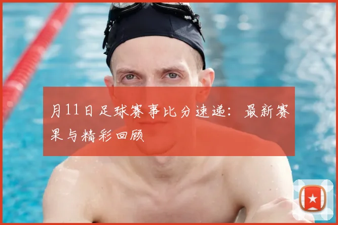 月11日足球赛事比分速递：最新赛果与精彩回顾