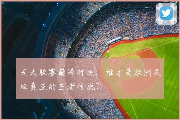 五大联赛巅峰对决:谁才是欧洲足坛真正的王者传说?