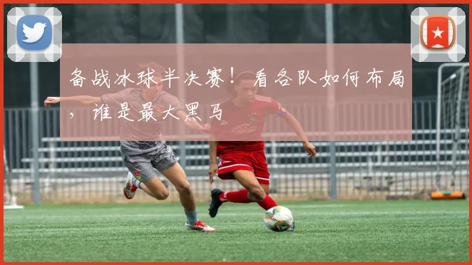 备战冰球半决赛!看各队如何布局,谁是最大黑马