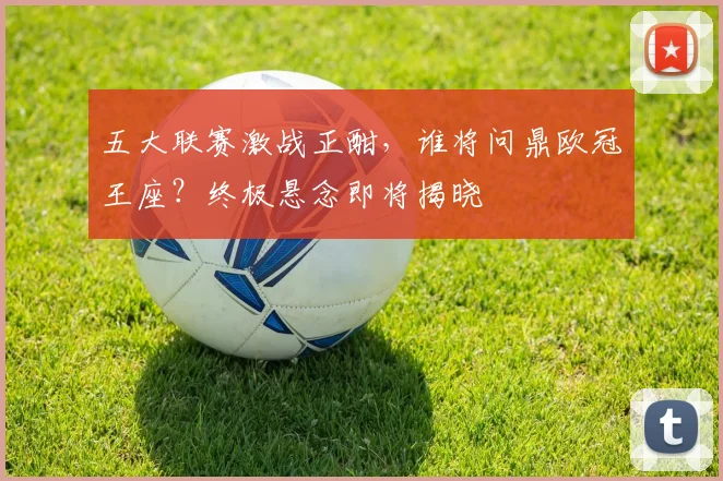 五大联赛激战正酣，谁将问鼎欧冠王座？终极悬念即将揭晓