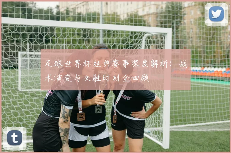 足球世界杯经典赛事深度解析:战术演变与决胜时刻全回顾