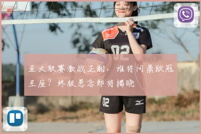 五大联赛激战正酣,谁将问鼎欧冠王座?终极悬念即将揭晓